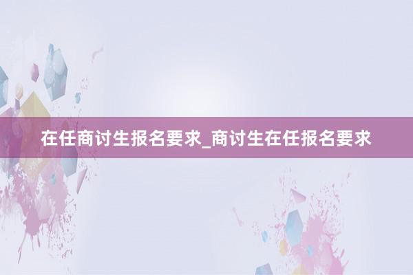 在任商讨生报名要求_商讨生在任报名要求